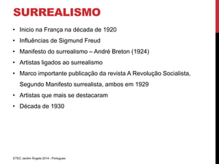 SURREALISMO 
• Inicio na França na década de 1920 
• Influências de Sigmund Freud 
• Manifesto do surrealismo – André Breton (1924) 
• Artistas ligados ao surrealismo 
• Marco importante publicação da revista A Revolução Socialista, 
Segundo Manifesto surrealista, ambos em 1929 
• Artistas que mais se destacaram 
• Década de 1930 
ETEC Jardim Ângela 2014 - Portugues 
 