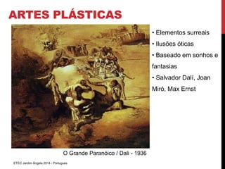 ARTES PLÁSTICAS 
O Grande Paranóico / Dali - 1936 
ETEC Jardim Ângela 2014 - Portugues 
• Elementos surreais 
• Ilusões óticas 
• Baseado em sonhos e 
fantasias 
• Salvador Dalí, Joan 
Miró, Max Ernst 
 