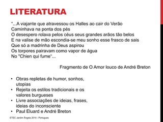 LITERATURA 
“...A viajante que atravessou os Halles ao cair do Verão 
Caminhava na ponta dos pés 
O desespero rolava pelos céus seus grandes arãos tão belos 
E na valise de mão escondia-se meu sonho esse frasco de sais 
Que só a madrinha de Deus aspirou 
Os torpores pairavam como vapor de água 
No "Chien qui fume“... 
ETEC Jardim Ângela 2014 - Portugues 
Fragmento de O Amor louco de André Breton 
• Obras repletas de humor, sonhos, 
utopias 
• Rejeita os estilos tradicionais e os 
valores burgueses 
• Livre associações de ideias, frases, 
ideias do inconsciente 
• Paul Eluard e André Breton 
 
