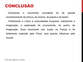 CONCLUSÃO 
Concluindo o movimento surrealista foi de grande 
reconhecimento da pintura, do cinema, da poesia e do teatro. 
Enfatizando a crítica à racionalidade burguesa, valorizando a 
imaginação, a exploração do inconsciente, do sonho, da 
imaginação. Esse movimento que surgiu na França e foi 
fortemente inspirado pelo Freud, teve grande influencia pelo 
mundo. 
ETEC Jardim Ângela 2014 - Portugues 
 