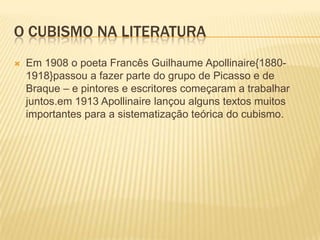 O cubismo na literaturaEm 1908 o poeta Francês Guilhaume Apollinaire{1880-1918}passou a fazer parte do grupo de Picasso e de Braque – e pintores e escritores começaram a trabalhar juntos.em 1913 Apollinaire lançou alguns textos muitos importantes para a sistematização teórica do cubismo.