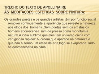 Trecho do texto de apollinaireAs  meditaçoes  estéticas  sobre pintura:Os grandes poetas e os grandes artistas têm por função social remover continuamente a aparência que reveste a natureza aos olhos dos  homens .Sem poetas sem os artistas os homens aborrecer-se  iam de pressa coma monotomia natural.A idéia sublime que eles tem universo cairia com vertiginosa rapidez.A  ordem,que aparece na natureza e que não é senão um efeito da arte,logo se evaporaria.Tudo se desmancharia no caos.