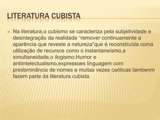 Literatura cubistaNa literatura,o cubismo se caracteriza pela subjetividade e desintegração da realidade “remover continuamente a aparência que reveste a natureza”que é reconstruída coma utilização de recursos como o instantaneísmo,a simultaneidade,o ilogismo.Humor e antiintelectualismo,expressoes linguagem com predominância de nomes e muitas vezes caóticas tambenm fazem parte da literatura cubista.