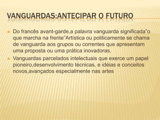 Vanguardas:antecipar o futuroDo francês avant-garde,a palavra vanguarda significada”o que marcha na frente”Artística ou politicamente se chama de vanguarda aos grupos ou correntes que apresentam uma proposta ou uma prática inovadoras.Vanguardas parcelados intelectuais que exerce um papel pioneiro,desenvolvimento técnicas, e idéias e conceitos novos,avançados especialmente nas artes
