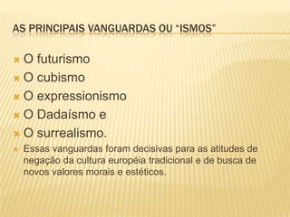 As principais vanguardas ou “ismos”O futurismoO cubismoO expressionismoO Dadaísmo eO surrealismo.Essas vanguardas foram decisivas para as atitudes de negação da cultura européia tradicional e de busca de novos valores morais e estéticos.