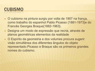 cubismoO cubismo na pintura surgiu por volta de 1907 na frança, como trabalho do espanhol Pablo Picasso {1881-1973}e do Francês Georges Braque{1882-1963}.Designa um modo de expressão que recria, através de planos geométricas elementos da realidadeO Espírito da geometria e dos volumes procura sugerir visão simultânea dos diferentes ângulos do objeto representado.Picasso e Braque são os primeiros grandes nomes do cubismo.
