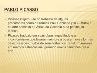 Pablo PicassoPicasso inspirou-se no trabalho de alguns precursores,como o Francês Paul Cézanne {1839-1906},e  na arte primitiva da África da Oceania e da péninsula Ibérica .Picasso traduziu em suas obras inquetitude e a inconformismo que levaram sempre a buscar novas formas de expressoes;muitos de seus trabalhos transformaram-se em marcos estéticos,inaugurando novos caminhos pra a arte.