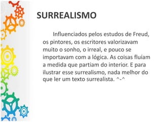 SURREALISMO
Influenciados pelos estudos de Freud,
os pintores, os escritores valorizavam
muito o sonho, o irreal, e pouco se
importavam com a lógica. As coisas fluíam
a medida que partiam do interior. E para
ilustrar esse surrealismo, nada melhor do
que ler um texto surrealista. ^-^
 