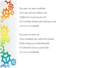 Era uma vez uma realidade
Com suas lãs de ovelhas real
A filha do rei passou por ali
E as ovelhas baliam que linda que está
A re a re a realidade.
Na noite era uma vez
Uma realidade que sofria de insônia
Então chegava a madrinha fada
E realmente levava-a pela mão
A re a re a realidade.
 