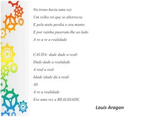 No trono havia uma vez
Um velho rei que se aborrecia
E pela noite perdia o seu manto
E por rainha puseram-lhe ao lado
A re a re a realidade
CAUDA: dade dade a reali
Dade dade a realidade
A real a real
Idade idade dá a reali
Ali
A re a realidade
Era uma vez a REALIDADE.
Louis Aragon
 