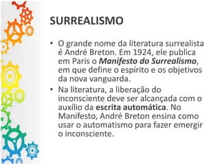 • O grande nome da literatura surrealista
é André Breton. Em 1924, ele publica
em Paris o Manifesto do Surrealismo,
em que define o espírito e os objetivos
da nova vanguarda.
• Na literatura, a liberação do
inconsciente deve ser alcançada com o
auxílio da escrita automática. No
Manifesto, André Breton ensina como
usar o automatismo para fazer emergir
o inconsciente.
SURREALISMO
 