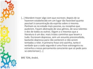 [...] Mandem trazer algo com que escrever, depois de se
haverem estabelecido em um lugar tão favorável quanto
possível à concentração do espírito sobre si mesmo.
Ponham-se no estado mais passivo, ou receptivo que
puderem. Façam abstração de seus gênios, de seus talentos
e dos de todos os outros. Digam a si mesmos que a
literatura é um dos: mais tristes caminhos que levam a
tudo. Escrevam depressa, sem um assunto preconcebido,
bastante depressa para não conterem e não serem
tentados a reler. A primeira frase virá sozinha, tanto é
verdade que a cada segundo é uma frase estrangeira ou
estranha a nosso pensamento consciente que só pede para
se exteriorizar.[...]
BRE TON, André.
 