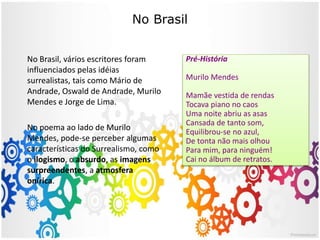 No Brasil
Pré-História
Murilo Mendes
Mamãe vestida de rendas
Tocava piano no caos
Uma noite abriu as asas
Cansada de tanto som,
Equilibrou-se no azul,
De tonta não mais olhou
Para mim, para ninguém!
Cai no álbum de retratos.
No Brasil, vários escritores foram
influenciados pelas idéias
surrealistas, tais como Mário de
Andrade, Oswald de Andrade, Murilo
Mendes e Jorge de Lima.
No poema ao lado de Murilo
Mendes, pode-se perceber algumas
características do Surrealismo, como
o ilogismo, o absurdo, as imagens
surpreendentes, a atmosfera
onírica.
 