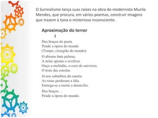 O Surrealismo lança suas raízes na obra do modernista Murilo
Mendes, que procura, em vários poemas, construir imagens
que trazem à tona o misterioso inconsciente.
Aproximação do terror
I
Dos braços do poeta
Pende a ópera do mundo
(Tempo, cirurgião do mundo):
O abismo bate palmas,
A noite aponta o revólver.
Ouço a multidão, o coro do universo,
O trote das estrelas
Já nos subúrbios da caneta:
As rosas perderam a fala.
Entrega-se a morte a domicílio.
Dos braços…
Pende a ópera do mundo.
 