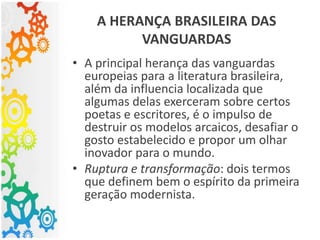 A HERANÇA BRASILEIRA DAS
VANGUARDAS
• A principal herança das vanguardas
europeias para a literatura brasileira,
além da influencia localizada que
algumas delas exerceram sobre certos
poetas e escritores, é o impulso de
destruir os modelos arcaicos, desafiar o
gosto estabelecido e propor um olhar
inovador para o mundo.
• Ruptura e transformação: dois termos
que definem bem o espírito da primeira
geração modernista.
 