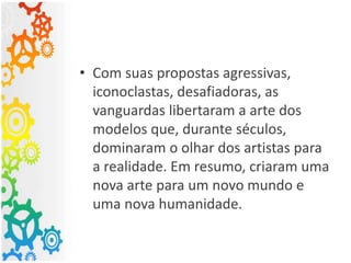 • Com suas propostas agressivas,
iconoclastas, desafiadoras, as
vanguardas libertaram a arte dos
modelos que, durante séculos,
dominaram o olhar dos artistas para
a realidade. Em resumo, criaram uma
nova arte para um novo mundo e
uma nova humanidade.
 