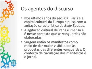 Os agentes do discurso
• Nos últimos anos do séc. XIX, Paris é a
capital cultural da Europa e pulsa com a
agitação característica da Belle Époque.
• A agitação cultural de Paris é imensa e
é nesse contexto que as vanguardas são
elaboradas.
• Surgem então os manifestos como
meio de dar maior visibilidade às
propostas das diferentes vanguardas. O
contexto de circulação dos manifestos é
o jornal.
 