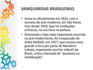 VANGUARDAS BRASILEIRAS
• Inicia-se oficialmente em 1922, com a
semana de arte moderna, em São Paulo,
mas desde 1910, que há revoluções
artísticas, na escrita e na pintura.
• Entretanto o fato mais importante ocorrido
no pré-modernismo, foi à exposição de
Anita Malfatti, em 1917, que causou uma
grande critica por parte de Monteiro
Lobato, importante escritor infantil do
Brasil, critica chamada de “paranoia ou
mistificação”.
 