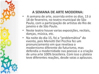 A SEMANA DE ARTE MODERNA:
• A semana de arte, ocorrida entre os dias, 13 á
18 de fevereiro, no teatro municipal de São
Paulo, com a participação de artistas do Rio de
janeiro e de São Paulo.
• Neste teatro houve varias exposições, recitais,
danças, música, etc.
• Na noite do dia 15, foi a “problemática” do
evento, pois Menotti Del Picchia fez um
pronunciamento em que revelava o
modernismo diferente do futurismo, mas
defendia a modernidade nas poesias e a criação
de uma arte 100% brasileira. Com isso a plateia
teve diferentes reações, desde vaias a aplausos.
 