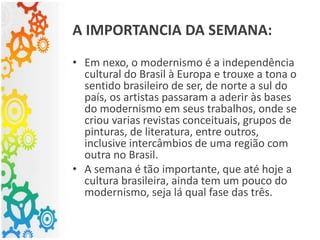 A IMPORTANCIA DA SEMANA:
• Em nexo, o modernismo é a independência
cultural do Brasil à Europa e trouxe a tona o
sentido brasileiro de ser, de norte a sul do
país, os artistas passaram a aderir às bases
do modernismo em seus trabalhos, onde se
criou varias revistas conceituais, grupos de
pinturas, de literatura, entre outros,
inclusive intercâmbios de uma região com
outra no Brasil.
• A semana é tão importante, que até hoje a
cultura brasileira, ainda tem um pouco do
modernismo, seja lá qual fase das três.
 
