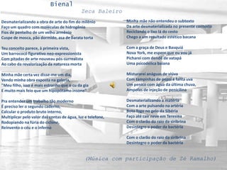 Bienal
Zeca Baleiro
Desmaterializando a obra de arte do fim do milênio
Faço um quadro com moléculas de hidrogênio
Fios de pentelho de um velho armênio
Cuspe de mosca, pão dormido, asa de barata torta
Teu conceito parece, à primeira vista,
Um barrococó figurativo neo-expressionista
Com pitadas de arte nouveau pós-surrealista
Ao cabo da revalorização da natureza morta
Minha mãe certa vez disse-me um dia,
Vendo minha obra exposta na galeria,
"Meu filho, isso é mais estranho que o cu da gia
E muito mais feio que um hipopótamo insone"
Pra entender um trabalho tão moderno
É preciso ler o segundo caderno,
Calcular o produto bruto interno,
Multiplicar pelo valor das contas de água, luz e telefone,
Rodopiando na fúria do ciclone,
Reinvento o céu e o inferno
Minha mãe não entendeu o subtexto
Da arte desmaterializada no presente contexto
Reciclando o lixo lá do cesto
Chego a um resultado estético bacana
Com a graça de Deus e Basquiá
Nova York, me espere que eu vou já
Picharei com dendê de vatapá
Uma psicodélica baiana
Misturarei anáguas de viúva
Com tampinhas de pepsi e fanta uva
Um penico com água da última chuva,
Ampolas de injeção de penicilina
Desmaterializando a matéria
Com a arte pulsando na artéria
Boto fogo no gelo da Sibéria
Faço até cair neve em Teresina
Com o clarão do raio da siribrina
Desintegro o poder da bactéria
Com o clarão do raio da siribrina
Desintegro o poder da bactéria
(Música com participação de Zé Ramalho)
 