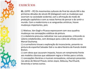 01. (UFPE – PE) Os movimentos culturais do final do século XIX e das
primeiras décadas do século XX dialogavam com as mudanças que
ocorriam na sociedade ocidental, com a afirmação do modo de
produção capitalista e com as novas formas de pensar e de sentir o
mundo. Com o modernismo e as vanguardas artísticas, houve
mudanças importantes, pois:
( ) Matisse, Van Gogh e Picasso expressaram com seus quadros
mudanças nas concepções estéticas da pintura.
( ) o dadaísmo procurou radicalizar nas suas propostas, criticando os
valores estabelecidos, com destaque para a obra de artistas como
Marcel Duchamp.
( ) o surrealismo trouxe a exploração do inconsciente, presente na
pintura do espanhol Salvador Dali e na obra literária do francês André
Breton.
( ) com obras que causaram impacto, houve um rompimento frente
aos modelos clássicos que adotavam regras e limites para o artista.
( ) concepções literárias e musicais renovadoras, estiveram presentes
nas obras de Marcel Proust, James Joyce, Debussy, Paul Éluard,
Stravinsky e tantos outros.
EXERCÍCIOS
 