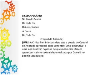 02.ESCAPULÁRIO
No Pão de Açúcar
De Cada Dia
Daí-nos, Senhor
A Poesia
De Cada Dia
(Oswald de Andrade)
(UFRJ) A Crítica literária considera que a poesia de Oswald
de Andrade apresenta duas vertentes: uma ‘destrutiva’ e
uma ‘construtiva’. Explique de que modo esses traços
aparecem na intertextualidade realizada por Oswald no
poema Escapulário.
 