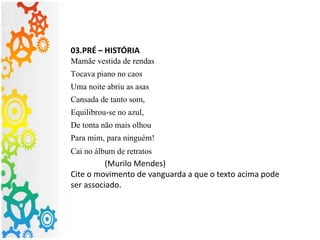 03.PRÉ – HISTÓRIA
Mamãe vestida de rendas
Tocava piano no caos
Uma noite abriu as asas
Cansada de tanto som,
Equilibrou-se no azul,
De tonta não mais olhou
Para mim, para ninguém!
Cai no álbum de retratos
(Murilo Mendes)
Cite o movimento de vanguarda a que o texto acima pode
ser associado.
 