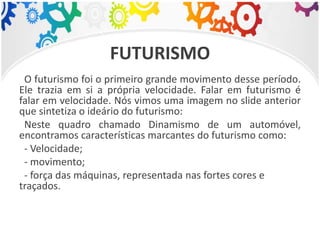 FUTURISMO
O futurismo foi o primeiro grande movimento desse período.
Ele trazia em si a própria velocidade. Falar em futurismo é
falar em velocidade. Nós vimos uma imagem no slide anterior
que sintetiza o ideário do futurismo:
Neste quadro chamado Dinamismo de um automóvel,
encontramos características marcantes do futurismo como:
- Velocidade;
- movimento;
- força das máquinas, representada nas fortes cores e
traçados.
 