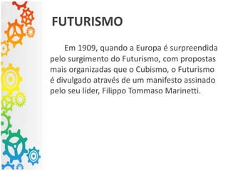 Em 1909, quando a Europa é surpreendida
pelo surgimento do Futurismo, com propostas
mais organizadas que o Cubismo, o Futurismo
é divulgado através de um manifesto assinado
pelo seu líder, Filippo Tommaso Marinetti.
FUTURISMO
 