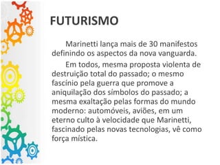 Marinetti lança mais de 30 manifestos
definindo os aspectos da nova vanguarda.
Em todos, mesma proposta violenta de
destruição total do passado; o mesmo
fascínio pela guerra que promove a
aniquilação dos símbolos do passado; a
mesma exaltação pelas formas do mundo
moderno: automóveis, aviões, em um
eterno culto à velocidade que Marinetti,
fascinado pelas novas tecnologias, vê como
força mística.
FUTURISMO
 