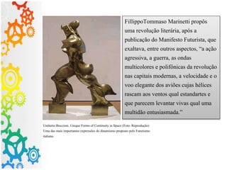 FillippoTommaso Marinetti propôs
uma revolução literária, após a
publicação do Manifesto Futurista, que
exaltava, entre outros aspectos, “a ação
agressiva, a guerra, as ondas
multicolores e polifônicas da revolução
nas capitais modernas, a velocidade e o
voo elegante dos aviões cujas hélices
rascam aos ventos qual estandartes e
que parecem levantar vivas qual uma
multidão entusiasmada.”
Umberto Boccioni. Unique Forms of Continuity in Space (Foto: Reprodução)
Uma das mais importantes expressões do dinamismo proposto pelo Futurismo
italiano.
 
