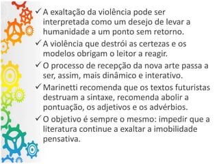 A exaltação da violência pode ser
interpretada como um desejo de levar a
humanidade a um ponto sem retorno.
A violência que destrói as certezas e os
modelos obrigam o leitor a reagir.
O processo de recepção da nova arte passa a
ser, assim, mais dinâmico e interativo.
Marinetti recomenda que os textos futuristas
destruam a sintaxe, recomenda abolir a
pontuação, os adjetivos e os advérbios.
O objetivo é sempre o mesmo: impedir que a
literatura continue a exaltar a imobilidade
pensativa.
 