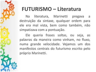 FUTURISMO – Literatura
Na literatura, Marinetti pregava a
destruição da sintaxe, qualquer ordem para
ele era mal vista, bem como também, não
simpatizava com a pontuação.
Ele queria frases soltas, ou seja, as
palavras da maneira como vinham, no fluxo,
numa grande velocidade. Vejamos um dos
manifestos centrais do futurismo escrito pelo
próprio Marinetti.
 