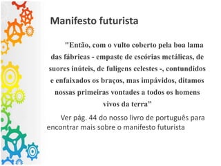 Manifesto futurista
"Então, com o vulto coberto pela boa lama
das fábricas - empaste de escórias metálicas, de
suores inúteis, de fuligens celestes -, contundidos
e enfaixados os braços, mas impávidos, ditamos
nossas primeiras vontades a todos os homens
vivos da terra”
Ver pág. 44 do nosso livro de português para
encontrar mais sobre o manifesto futurista
 
