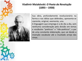 Vladimir Maiakóvski: O Poeta da Revolução
(1893 – 1930)
Sua obra, profundamente revolucionária na
forma e nas idéias que defendeu, apresenta-se
coerente, original, veemente, una.
A linguagem que emprega é a do dia a dia, sem
nenhuma consideração pela divisão em temas
e vocábulos “poéticos” e “não-poéticos”, a par
de uma constante elaboração, que vai desde a
invenção vocabular até o inusitado arrojo das
rimas.
 