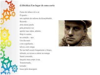 (Lilitchka) Em lugar de uma carta
Fumo de tabaco rói o ar.
O quarto –
um capítulo do inferno de Krutchônikh .
Recorda –
atrás desta janela
pela primeira vez
apertei tuas mãos, atônito.
Hoje te sentas,
no coração – aço.
Um dia mais
e me expulsarás,
talvez, com zanga.
No teu hall escuro longamente o braço,
trêmulo, se recusa a entrar na manga.
Sairei correndo,
lançarei meu corpo à rua.
Transtornado,
tornado
louco pelo desespero.
 