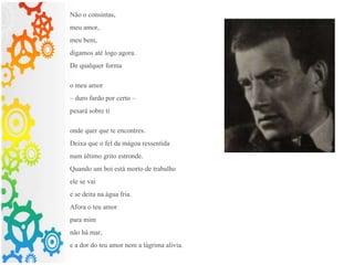 Não o consintas,
meu amor,
meu bem,
digamos até logo agora.
De qualquer forma
o meu amor
– duro fardo por certo –
pesará sobre ti
onde quer que te encontres.
Deixa que o fel da mágoa ressentida
num último grito estronde.
Quando um boi está morto de trabalho
ele se vai
e se deita na água fria.
Afora o teu amor
para mim
não há mar,
e a dor do teu amor nem a lágrima alivia.
 