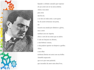 Quando o elefante cansado quer repouso
ele jaz como um rei na areia ardente.
Afora o teu amor
para mim
não há sol,
e eu não sei onde estás e com quem.
Se ela assim torturasse um poeta,
ele
trocaria sua amada por dinheiro e glória,
mas a mim
nenhum som me importa
afora o som do teu nome que eu adoro.
E não me lançarei no abismo,
e não beberei veneno,
e não poderei apertar na têmpora o gatilho.
Afora
o teu olhar
nenhuma lâmina me atrai com seu brilho.
Amanhã esquecerás
que eu te pus num pedestal,
que incendiei de amor uma alma livre,
 