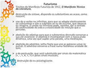 Futurismo
Trechos do Manifesto Futurista de 1912, O Manifesto Técnico
da Literatura.
 destruição da sintaxe, dispondo os substantivos ao acaso, como
nascem;
 uso do o verbo no infinitivo, para que se adapte elasticamente
ao substantivo e não o submeta ao eu do escritor, que observa
ou imagina. O verbo no infinitivo pode, sozinho, dar o sentido
da continuidade da vida e a elasticidade da intuição que a
percebe;
 abolição do adjetivo para que o substantivo desnudo conserve a
sua cor essencial. O adjetivo é incompatível com a nossa visão
dinâmica, uma vez que supõe uma parada, uma meditação;
 abolição do advérbio, velha fivela que une as palavras umas às
outras. O advérbio conserva a frase numa fastidiosa unidade de
tom;
 a da pontuação, que será substituída por sinais da matemática
(+, -, =, #, ˂, ˃) e pelos sinais musicais;
 destruição do eu psicologizante.
 
