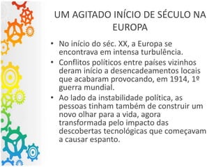 UM AGITADO INÍCIO DE SÉCULO NA
EUROPA
• No início do séc. XX, a Europa se
encontrava em intensa turbulência.
• Conflitos políticos entre países vizinhos
deram início a desencadeamentos locais
que acabaram provocando, em 1914, 1º
guerra mundial.
• Ao lado da instabilidade política, as
pessoas tinham também de construir um
novo olhar para a vida, agora
transformada pelo impacto das
descobertas tecnológicas que começavam
a causar espanto.
 