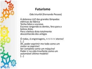 Futurismo
Ode triunfal (Fernando Pessoa)
À dolorosa LUZ das grandes lâmpadas
elétricas da fábrica
Tenho febre e escrevo.
Escrevo rangendo os dentes, fera para a
beleza disto,
Para a beleza disto totalmente
desconhecida dos antigos
Ó rodas, ó engrenagens, r-r-r-r-r-r eterno!
[...]
Ah, poder exprimir-me todo como um
motor se exprime!
Ser completo como um máquina!
Poder ir na vida triunfante como um
automóvel último-modelo!
[...]
 