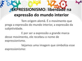EXPRESSIONISMO: liberdade na
expressão do mundo interior
Tem origem alemã. É o movimento que
prega a expressão do mundo interior, a expressão da
subjetividade.
E por ser a expressão a grande marca
desse movimento, ele recebeu o nome de
expressionismo.
Vejamos uma imagem que simboliza esse
expressionismo:
 
