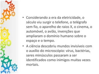 • Considerando a era da eletricidade, o
século viu surgir o telefone, o telégrafo
sem fio, o aparelho de raios X, o cinema, o
automóvel, o avião, invenções que
ampliaram o domínio humano sobre o
espaço e o tempo.
• A ciência descobriu mundos invisíveis com
o auxílio do microscópio: vírus, bactérias,
seres minúsculos passaram a ser
identificados como inimigos muitas vezes
mortais.
 