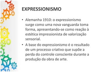 EXPRESSIONISMO
• Alemanha 1910: o expressionismo
surge como uma nova vanguarda toma
forma, apresentando-se como reação à
estética impressionista de valorização
sensorial.
• A base do expressionismo é o resultado
de um processo criativo que supõe a
perda do controle consciente durante a
produção da obra de arte.
 