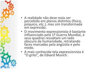 • A realidade não deve mais ser
percebida em planos distintos (físico,
psíquico, etc.), mas sim transformada
em expressão.
• O movimento expressionista é bastante
influenciado pela 1º Guerra Mundial, e
seus quadros ressaltam um lado
obscuro da humanidade, retratando
faces marcadas pela angústia e pelo
medo.
• A mais conhecida tela expressionista é
“O grito”, de Edvard Munch.
 