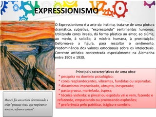 EXPRESSIONISMO
O Expressionismo é a arte do instinto, trata-se de uma pintura
dramática, subjetiva, “expressando” sentimentos humanos.
Utilizando cores irreais, dá forma plástica ao amor, ao ciúme,
ao medo, à solidão, à miséria humana, à prostituição.
Deforma-se a figura, para ressaltar o sentimento.
Predominância dos valores emocionais sobre os intelectuais.
Corrente artística concentrada especialmente na Alemanha
entre 1905 e 1930.
Munch foi um artista determinado a
criar "pessoas vivas, que respiram e
sentem, sofrem e amam".
Principais características de uma obra:
* pesquisa no domínio psicológico;
* cores resplandecentes, vibrantes, fundidas ou separadas;
* dinamismo improvisado, abrupto, inesperado;
* pasta grossa, martelada, áspera;
* técnica violenta: o pincel ou espátula vai e vem, fazendo e
refazendo, empastando ou provocando explosões;
* preferência pelo patético, trágico e sombrio
 