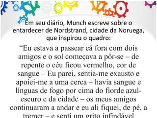 Em seu diário, Munch escreve sobre o
entardecer de Nordstrand, cidade da Noruega,
que inspirou o quadro:
“Eu estava a passear cá fora com dois
amigos e o sol começava a pôr-se – de
repente o céu ficou vermelho, cor de
sangue – Eu parei, sentia-me exausto e
apoiei-me a uma cerca – havia sangue e
línguas de fogo por cima do fiorde azul-
escuro e da cidade – os meus amigos
continuaram a andar e eu ali fiquei, de pé, a
 