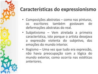 Características do expressionismo
• Composições abstratas – como nas pinturas,
os escritores também gostavam de
deformações abstratas do real.
• Subjetivismo – Vem atrelada a primeira
característica, isto porque o artista desejava
a expressão violenta do subjetivo, das
emoções do mundo interior.
• Ilogismo – Uma vez que tudo era expressão,
não havia preocupação com a lógica do
mundo exterior, como ocorria nas estéticas
anteriores.
 