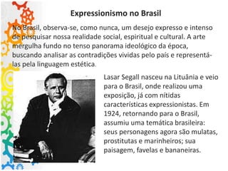Expressionismo no Brasil
No Brasil, observa-se, como nunca, um desejo expresso e intenso
de pesquisar nossa realidade social, espiritual e cultural. A arte
mergulha fundo no tenso panorama ideológico da época,
buscando analisar as contradições vividas pelo país e representá-
las pela linguagem estética.
Lasar Segall nasceu na Lituânia e veio
para o Brasil, onde realizou uma
exposição, já com nítidas
características expressionistas. Em
1924, retornando para o Brasil,
assumiu uma temática brasileira:
seus personagens agora são mulatas,
prostitutas e marinheiros; sua
paisagem, favelas e bananeiras.
 